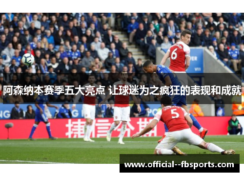 阿森纳本赛季五大亮点 让球迷为之疯狂的表现和成就