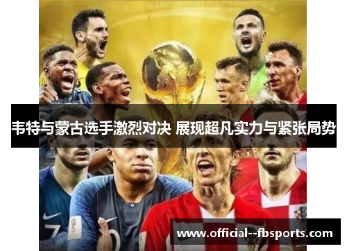 韦特与蒙古选手激烈对决 展现超凡实力与紧张局势