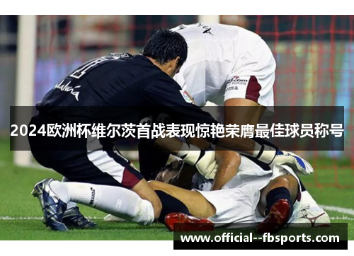 2024欧洲杯维尔茨首战表现惊艳荣膺最佳球员称号
